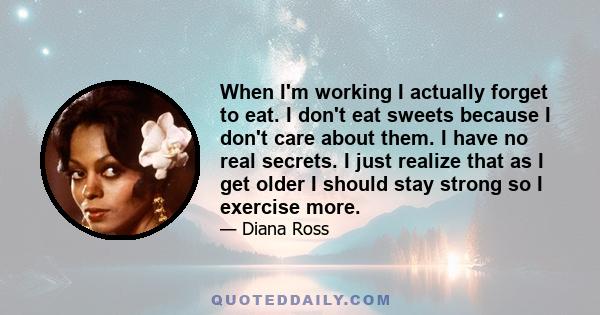 When I'm working I actually forget to eat. I don't eat sweets because I don't care about them. I have no real secrets. I just realize that as I get older I should stay strong so I exercise more.