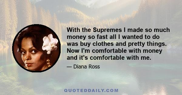 With the Supremes I made so much money so fast all I wanted to do was buy clothes and pretty things. Now I'm comfortable with money and it's comfortable with me.