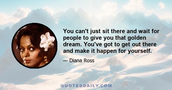 You can't just sit there and wait for people to give you that golden dream. You've got to get out there and make it happen for yourself.