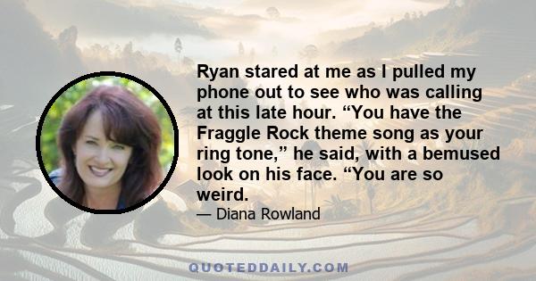 Ryan stared at me as I pulled my phone out to see who was calling at this late hour. “You have the Fraggle Rock theme song as your ring tone,” he said, with a bemused look on his face. “You are so weird.