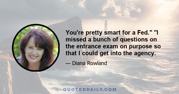 You're pretty smart for a Fed. I missed a bunch of questions on the entrance exam on purpose so that I could get into the agency.