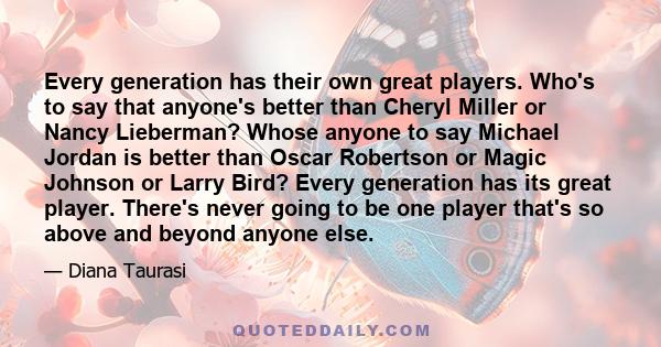 Every generation has their own great players. Who's to say that anyone's better than Cheryl Miller or Nancy Lieberman? Whose anyone to say Michael Jordan is better than Oscar Robertson or Magic Johnson or Larry Bird?