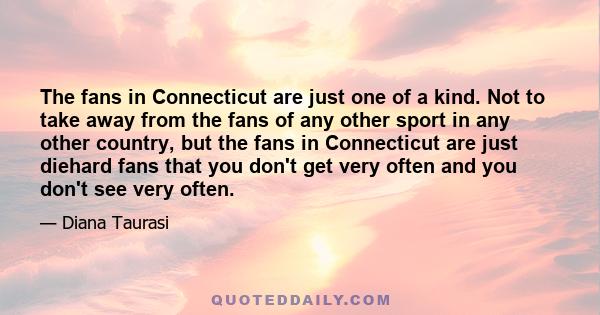 The fans in Connecticut are just one of a kind. Not to take away from the fans of any other sport in any other country, but the fans in Connecticut are just diehard fans that you don't get very often and you don't see