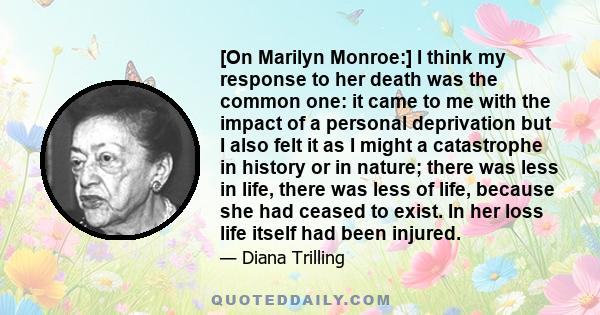 [On Marilyn Monroe:] I think my response to her death was the common one: it came to me with the impact of a personal deprivation but I also felt it as I might a catastrophe in history or in nature; there was less in