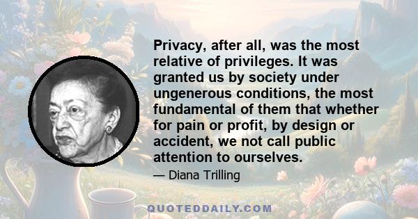 Privacy, after all, was the most relative of privileges. It was granted us by society under ungenerous conditions, the most fundamental of them that whether for pain or profit, by design or accident, we not call public