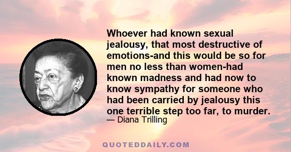 Whoever had known sexual jealousy, that most destructive of emotions-and this would be so for men no less than women-had known madness and had now to know sympathy for someone who had been carried by jealousy this one