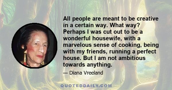 All people are meant to be creative in a certain way. What way? Perhaps I was cut out to be a wonderful housewife, with a marvelous sense of cooking, being with my friends, running a perfect house. But I am not