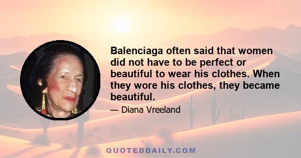 Balenciaga often said that women did not have to be perfect or beautiful to wear his clothes. When they wore his clothes, they became beautiful.