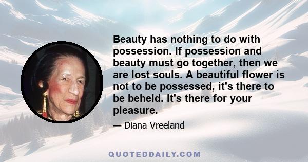 Beauty has nothing to do with possession. If possession and beauty must go together, then we are lost souls. A beautiful flower is not to be possessed, it's there to be beheld.  It's there for your pleasure.