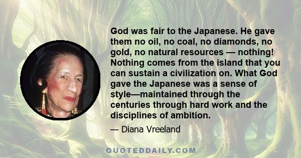 God was fair to the Japanese. He gave them no oil, no coal, no diamonds, no gold, no natural resources — nothing! Nothing comes from the island that you can sustain a civilization on. What God gave the Japanese was a