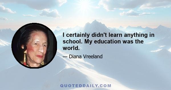 I certainly didn't learn anything in school. My education was the world.