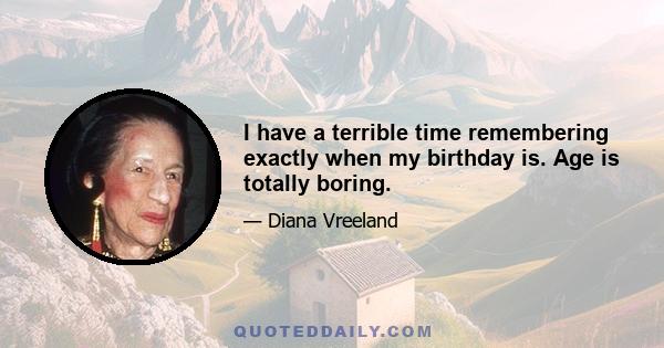 I have a terrible time remembering exactly when my birthday is. Age is totally boring.