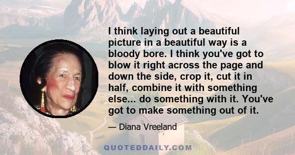 I think laying out a beautiful picture in a beautiful way is a bloody bore. I think you've got to blow it right across the page and down the side, crop it, cut it in half, combine it with something else... do something