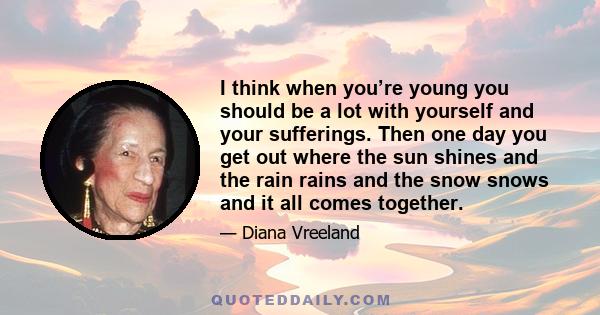 I think when you’re young you should be a lot with yourself and your sufferings. Then one day you get out where the sun shines and the rain rains and the snow snows and it all comes together.