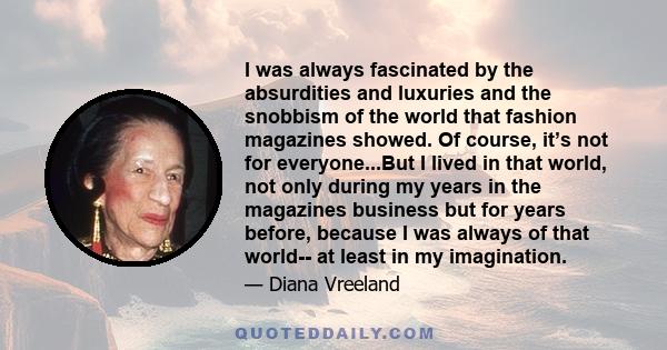 I was always fascinated by the absurdities and luxuries and the snobbism of the world that fashion magazines showed. Of course, it’s not for everyone...But I lived in that world, not only during my years in the