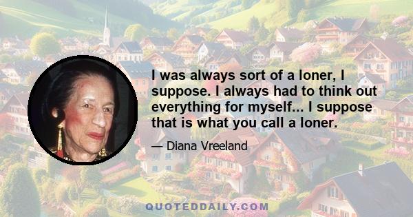 I was always sort of a loner, I suppose. I always had to think out everything for myself... I suppose that is what you call a loner.