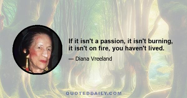 If it isn't a passion, it isn't burning, it isn't on fire, you haven't lived.