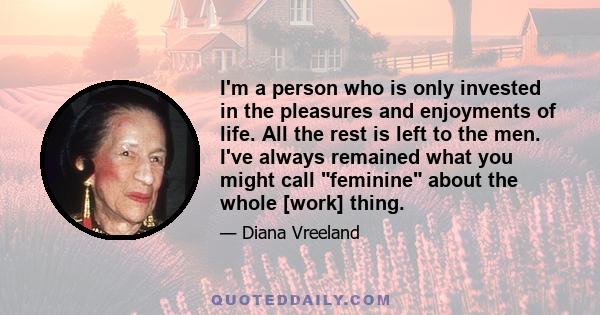 I'm a person who is only invested in the pleasures and enjoyments of life. All the rest is left to the men. I've always remained what you might call feminine about the whole [work] thing.