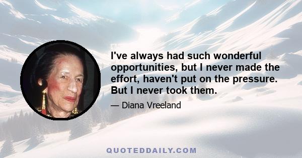 I've always had such wonderful opportunities, but I never made the effort, haven't put on the pressure. But I never took them.