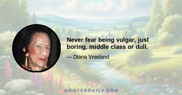 Never fear being vulgar, just boring, middle class or dull.