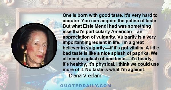 One is born with good taste. It's very hard to acquire. You can acquire the patina of taste. But what Elsie Mendl had was something else that's particularly American––an appreciation of vulgarity. Vulgarity is a very