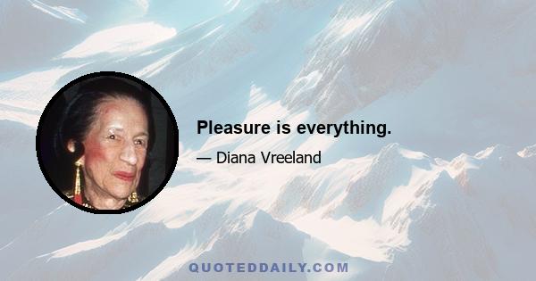 Pleasure is everything.