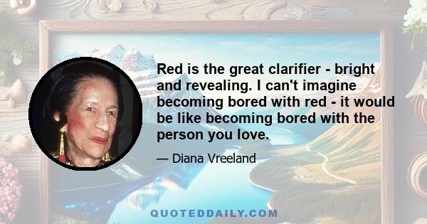 Red is the great clarifier - bright and revealing. I can't imagine becoming bored with red - it would be like becoming bored with the person you love.