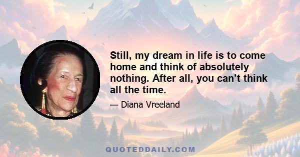 Still, my dream in life is to come home and think of absolutely nothing. After all, you can’t think all the time.