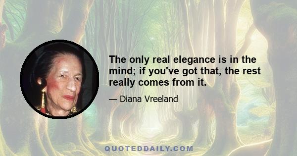 The only real elegance is in the mind; if you've got that, the rest really comes from it.