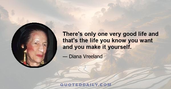 There's only one very good life and that's the life you know you want and you make it yourself.