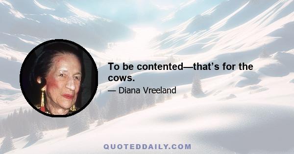 To be contented—that’s for the cows.