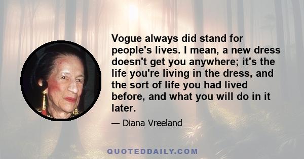 Vogue always did stand for people's lives. I mean, a new dress doesn't get you anywhere; it's the life you're living in the dress, and the sort of life you had lived before, and what you will do in it later.