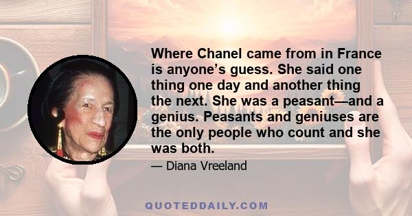 Where Chanel came from in France is anyone’s guess. She said one thing one day and another thing the next. She was a peasant—and a genius. Peasants and geniuses are the only people who count and she was both.