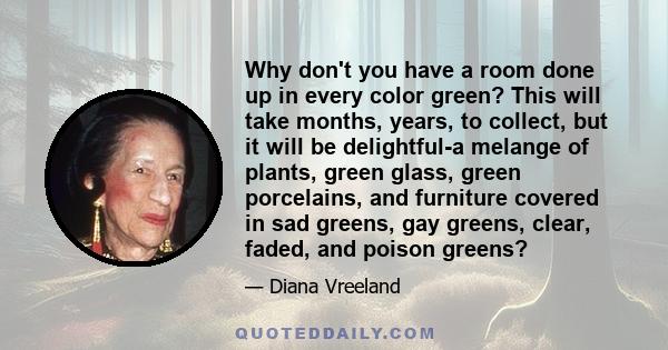 Why don't you have a room done up in every color green? This will take months, years, to collect, but it will be delightful-a melange of plants, green glass, green porcelains, and furniture covered in sad greens, gay