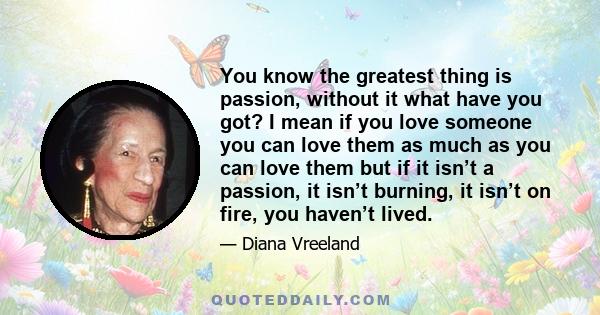 You know the greatest thing is passion, without it what have you got? I mean if you love someone you can love them as much as you can love them but if it isn’t a passion, it isn’t burning, it isn’t on fire, you haven’t