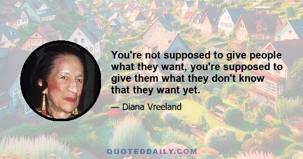 You're not supposed to give people what they want, you're supposed to give them what they don't know that they want yet.