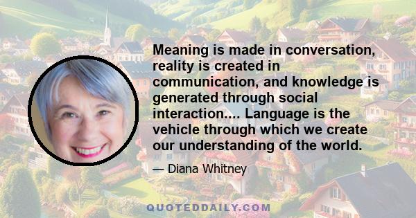 Meaning is made in conversation, reality is created in communication, and knowledge is generated through social interaction.... Language is the vehicle through which we create our understanding of the world.