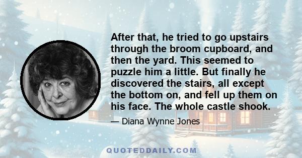 After that, he tried to go upstairs through the broom cupboard, and then the yard. This seemed to puzzle him a little. But finally he discovered the stairs, all except the bottom on, and fell up them on his face. The