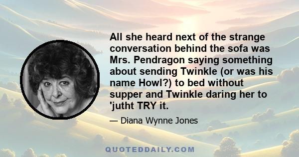 All she heard next of the strange conversation behind the sofa was Mrs. Pendragon saying something about sending Twinkle (or was his name Howl?) to bed without supper and Twinkle daring her to 'jutht TRY it.