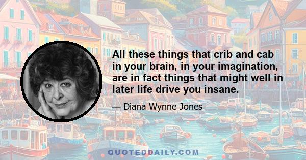 All these things that crib and cab in your brain, in your imagination, are in fact things that might well in later life drive you insane.