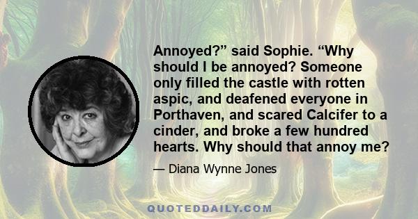 Annoyed?” said Sophie. “Why should I be annoyed? Someone only filled the castle with rotten aspic, and deafened everyone in Porthaven, and scared Calcifer to a cinder, and broke a few hundred hearts. Why should that