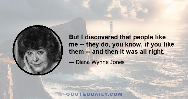 But I discovered that people like me -- they do, you know, if you like them -- and then it was all right.