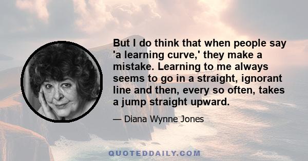 But I do think that when people say 'a learning curve,' they make a mistake. Learning to me always seems to go in a straight, ignorant line and then, every so often, takes a jump straight upward.