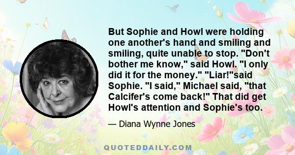 But Sophie and Howl were holding one another's hand and smiling and smiling, quite unable to stop. Don't bother me know, said Howl. I only did it for the money. Liar!said Sophie. I said, Michael said, that Calcifer's