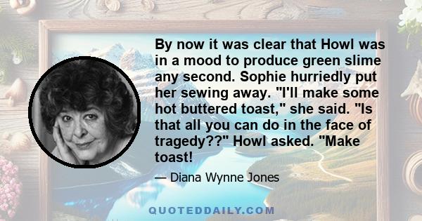 By now it was clear that Howl was in a mood to produce green slime any second. Sophie hurriedly put her sewing away. I'll make some hot buttered toast, she said. Is that all you can do in the face of tragedy?? Howl