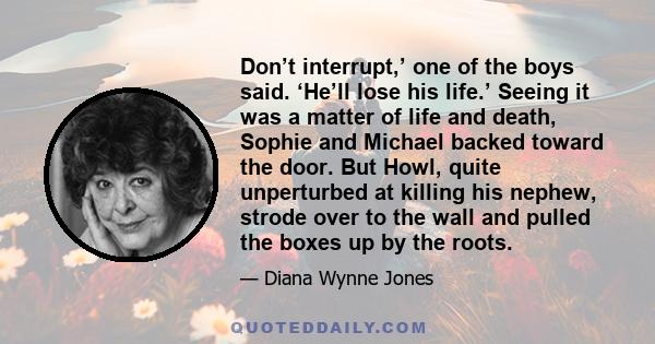 Don’t interrupt,’ one of the boys said. ‘He’ll lose his life.’ Seeing it was a matter of life and death, Sophie and Michael backed toward the door. But Howl, quite unperturbed at killing his nephew, strode over to the
