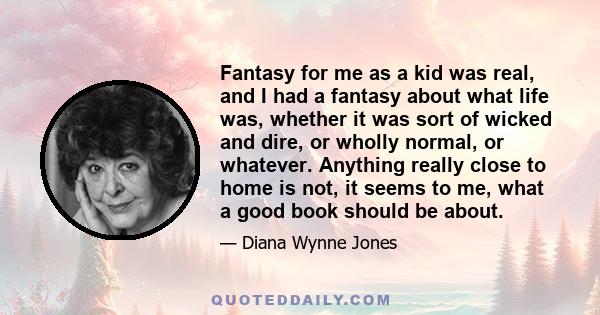 Fantasy for me as a kid was real, and I had a fantasy about what life was, whether it was sort of wicked and dire, or wholly normal, or whatever. Anything really close to home is not, it seems to me, what a good book