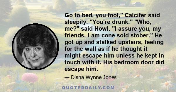 Go to bed, you fool, Calcifer said sleepily. You're drunk. Who, me? said Howl. I assure you, my friends, I am cone sold stober. He got up and stalked upstairs, feeling for the wall as if he thought it might escape him