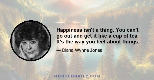 Happiness isn't a thing. You can't go out and get it like a cup of tea. It's the way you feel about things.