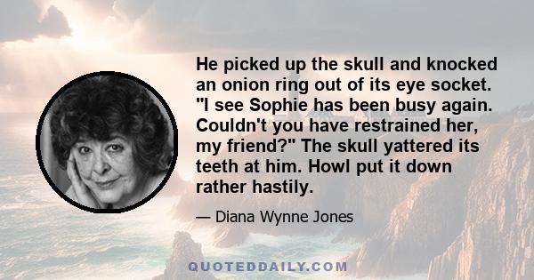 He picked up the skull and knocked an onion ring out of its eye socket. I see Sophie has been busy again. Couldn't you have restrained her, my friend? The skull yattered its teeth at him. Howl put it down rather hastily.